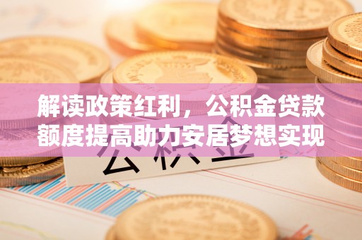 徽县解读政策红利，公积金贷款额度提高助力安居梦想实现