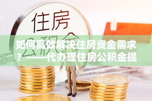 徽县如何高效解决住房资金需求？——代办理住房公积金提取服务全解析