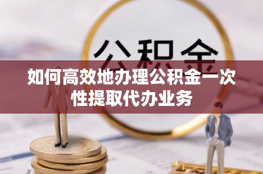 徽县如何高效地办理公积金一次性提取代办业务