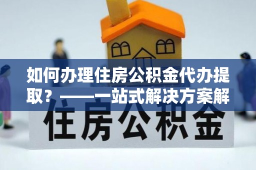 徽县如何办理住房公积金代办提取？——一站式解决方案解析